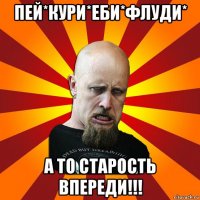 пей*кури*еби*флуди* а то старость впереди!!!