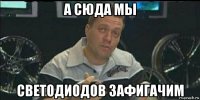 а сюда мы светодиодов зафигачим