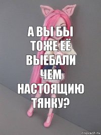 а вы бы тоже её выебали чем настоящию тянку?