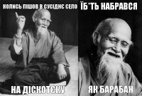 колись пішов в сусіднє село на діскотєку їб*ть набрався як барабан