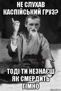 не слухав каспійський груз? тоді ти незнаєш як смердить гімно