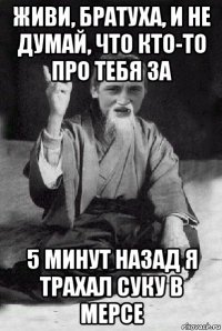 живи, братуха, и не думай, что кто-то про тебя за 5 минут назад я трахал суку в мерсе