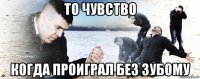 то чувство когда проиграл без зубому