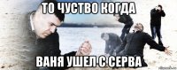 то чуство когда ваня ушел с серва