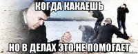 когда какаешь но в делах это не помогает