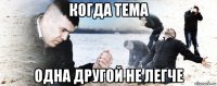 когда тема одна другой не легче