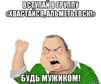 вступай в группу «хвастайся, альметьевск!» будь мужиком!