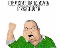 вычисти риг, будь мужиком! 