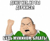 денег нет, но ты держись! будь мужиком, блеать!