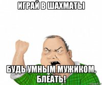 играй в шахматы будь умным мужиком, блеать!