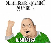 слышь, ты че такой дерзкий, а, блеать?