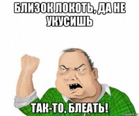 близок локоть, да не укусишь так-то, блеать!