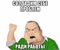 создадим себе проблем ради работы