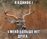 я одинок:) у меня больше нет друга...