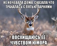 не ночевала дома, сказала что трахалась с пятью парнями восхищаюсь её чувством юмора