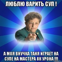 люблю варить суп ! а моя внучка таня играет на супе на мастера 8к урона !!!