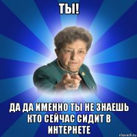 ты! да да именно ты не знаешь кто сейчас сидит в интернете