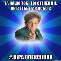 та нашо тобі тої степендії, як в тебе ітак всьо є ©віра олексіївна