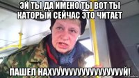 эй ты да имено ты вот ты каторый сейчас это читает пашел нахуууууууууууууууууй!