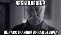 уебываешь? не расстраивай аркадьевича