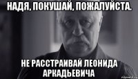 надя, покушай, пожалуйста. не расстраивай леонида аркадьевича