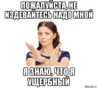 пожалуйста, не издевайтесь надо мной я знаю, что я ущербный