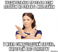 убедительная просьба всем петухам не ставить мне лайки у меня сумашедший парень, каторый вас отхуярит