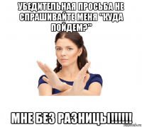 убедительная просьба не спрашивайте меня "куда пойдем?" мне без разницы!!!!!!