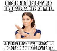 огромная просьба,не подкатыаайте ко мне . у меня сумасшедший айнур ,который может отхуярить