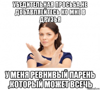 убедительная просьба,не добавляейтесь ко мне в друзья у меня ревнивый парень ,который может всечь