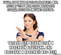 бабы, огромная просьба не писать мне, потому что у меня злое маленькое сердце, которое вмещает любовь только для одной злой и красивой бабенции. она высокая и красивее вас всех