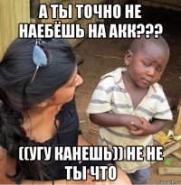 а ты точно не наебёшь на акк??? ((угу канешь)) не не ты что