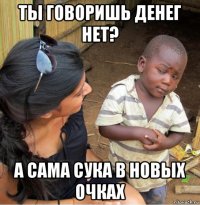 ты говоришь денег нет? а сама сука в новых очках