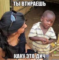 ты втираешь каку это дич