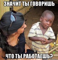 значит ты говоришь что ты работаешь?