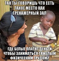 так ты говоришь что есть такое место как тренажерный зал где белые платят деньги чтобы заниматься тяжелым физическим трудом?