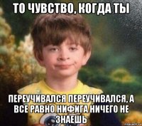 то чувство, когда ты переучивался переучивался, а все равно нифига ничего не знаешь