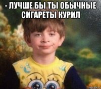 - лучше бы ты обычные сигареты курил 