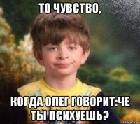 то чувство, когда олег говорит:че ты психуешь?