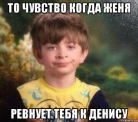 то чувство когда женя ревнует тебя к денису