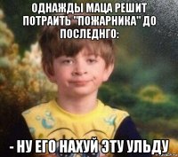 однажды маца решит потраить "пожарника" до последнго: - ну его нахуй эту ульду