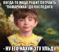 когда-то маца решит потраить "пожарника" до последнго: - ну его нахуй эту ульду