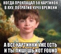 когда проклацал 50 картинок в яху, потратив кучу времени а все картинки уже есть и ты пишешь not found