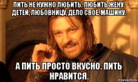 пить не нужно любить. любить жену. детей, любовницу, дело свое, машину. а пить просто вкусно. пить нравится.