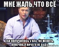 мне жаль,что всё так получилось у нас, но менять, конечно,я ничего не буду