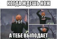 когда ждешь нож а тебе выподает