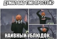 думал bad time простой? наивный ублюдок...