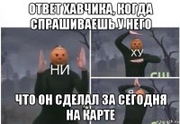 ответ хавчика, когда спрашиваешь у него что он сделал за сегодня на карте