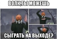 волк,ты можешь сыграть на выходе?