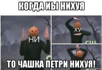 когда иы нихуя то чашка петри нихуя!